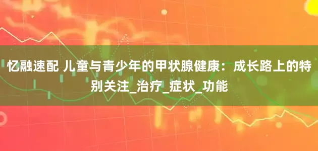 忆融速配 儿童与青少年的甲状腺健康：成长路上的特别关注_治疗_症状_功能