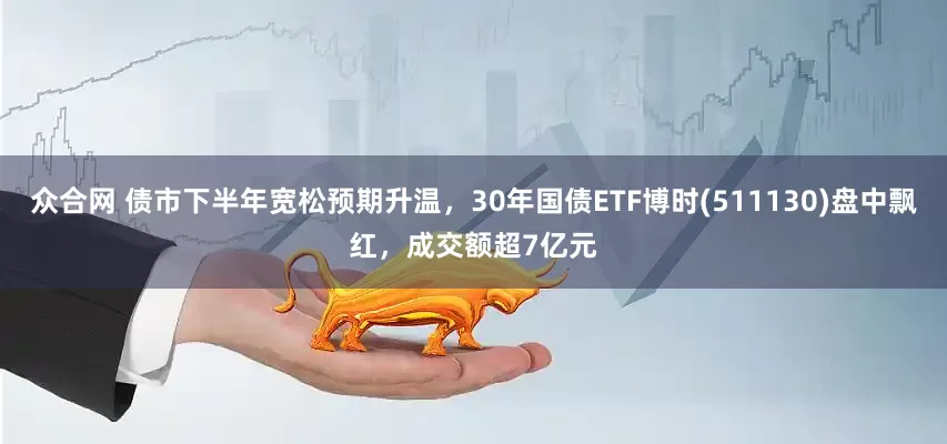 众合网 债市下半年宽松预期升温，30年国债ETF博时(511130)盘中飘红，成交额超7亿元