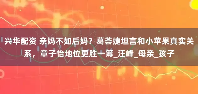 兴华配资 亲妈不如后妈？葛荟婕坦言和小苹果真实关系，章子怡地位更胜一筹_汪峰_母亲_孩子