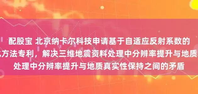 配股宝 北京纳卡尔科技申请基于自适应反射系数的三维地震高分辨率强化方法专利，解决三维地震资料处理中分辨率提升与地质真实性保持之间的矛盾