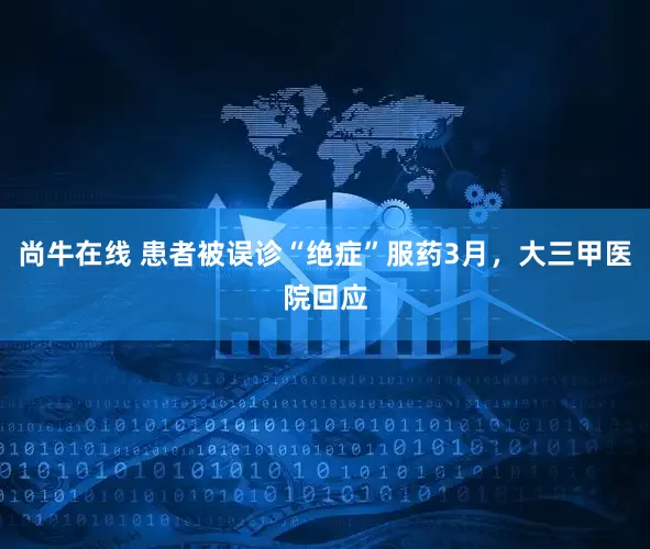 尚牛在线 患者被误诊“绝症”服药3月，大三甲医院回应