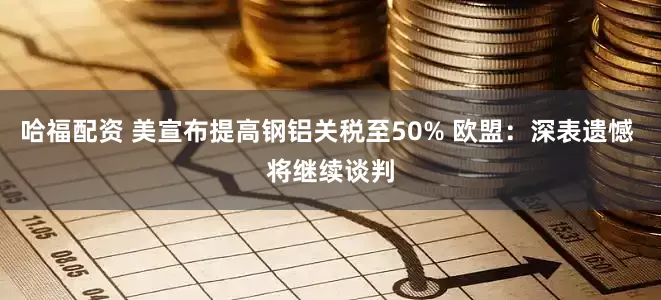 哈福配资 美宣布提高钢铝关税至50% 欧盟：深表遗憾 将继续谈判