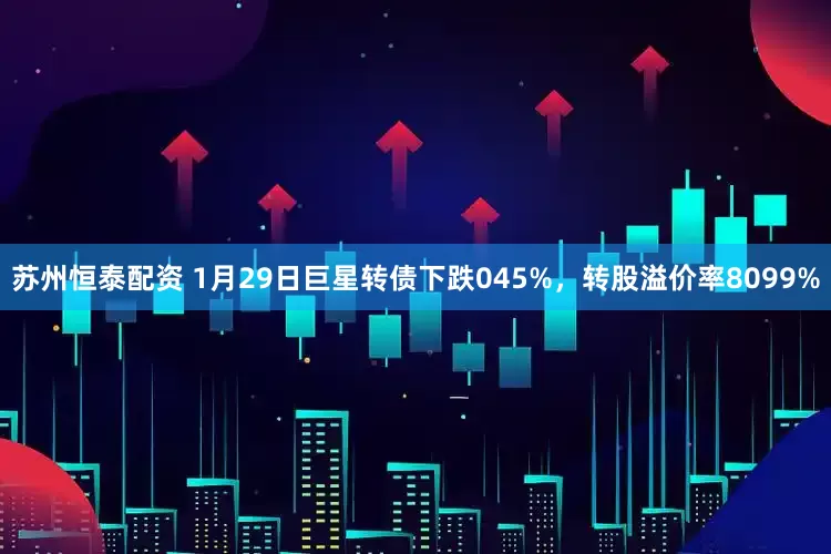 苏州恒泰配资 1月29日巨星转债下跌045%，转股溢价率8099%