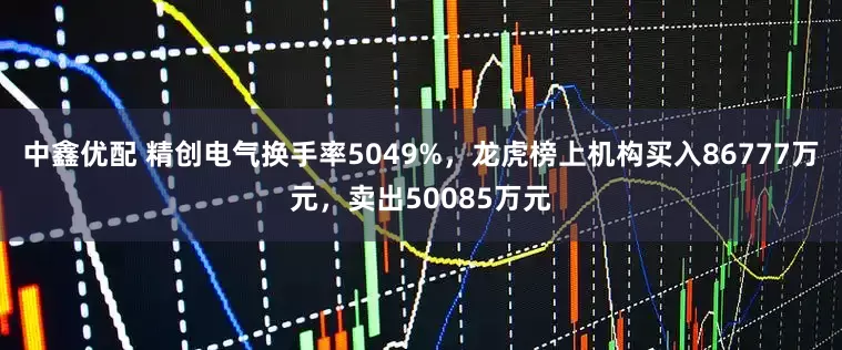 中鑫优配 精创电气换手率5049%，龙虎榜上机构买入86777万元，卖出50085万元