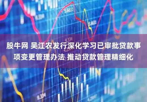 股牛网 吴江农发行深化学习已审批贷款事项变更管理办法 推动贷款管理精细化