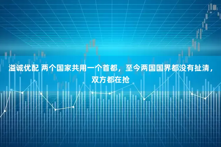 溢诚优配 两个国家共用一个首都，至今两国国界都没有扯清，双方都在抢