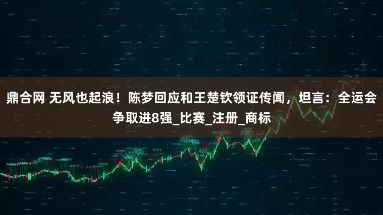 鼎合网 无风也起浪！陈梦回应和王楚钦领证传闻，坦言：全运会争取进8强_比赛_注册_商标